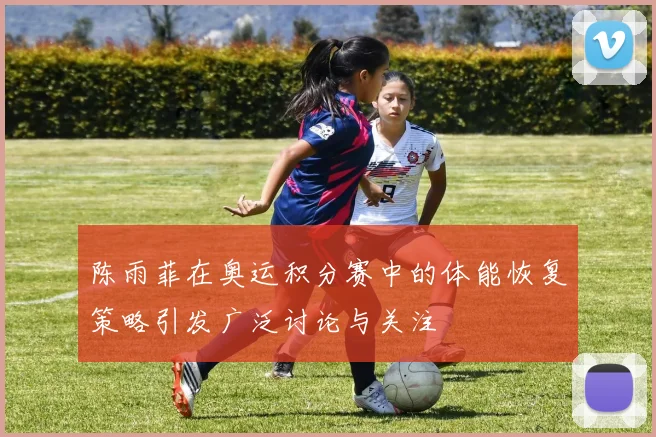 陈雨菲在奥运积分赛中的体能恢复策略引发广泛讨论与关注
